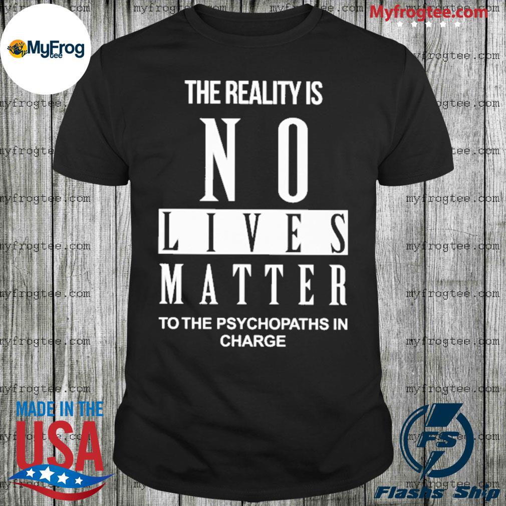 The Reality Is No Lives Matter To The Psychopaths In Charge shirt